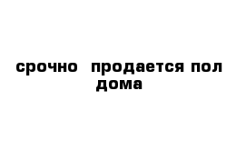 срочно  продается пол дома